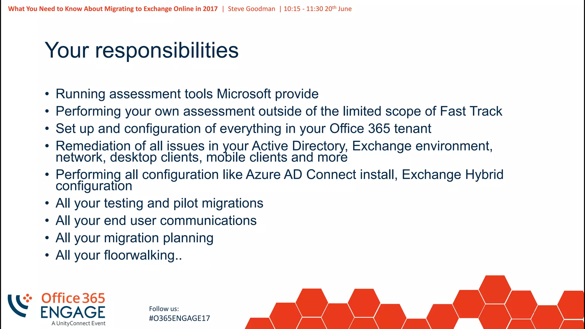 17
Slide
17
What You Need to Know About Migrating to Exchange Online in 2017 | Steve Goodman | 10:15 - 11:30 20th June
Follow us:
#O365ENGAGE17
Your responsibilities
• Running assessment tools Microsoft provide
• Performing your own assessment outside of the limited scope of Fast Track
• Set up and configuration of everything in your Office 365 tenant
• Remediation of all issues in your Active Directory, Exchange environment,
network, desktop clients, mobile clients and more
• Performing all configuration like Azure AD Connect install, Exchange Hybrid
configuration
• All your testing and pilot migrations
• All your end user communications
• All your migration planning
• All your floorwalking..
 
