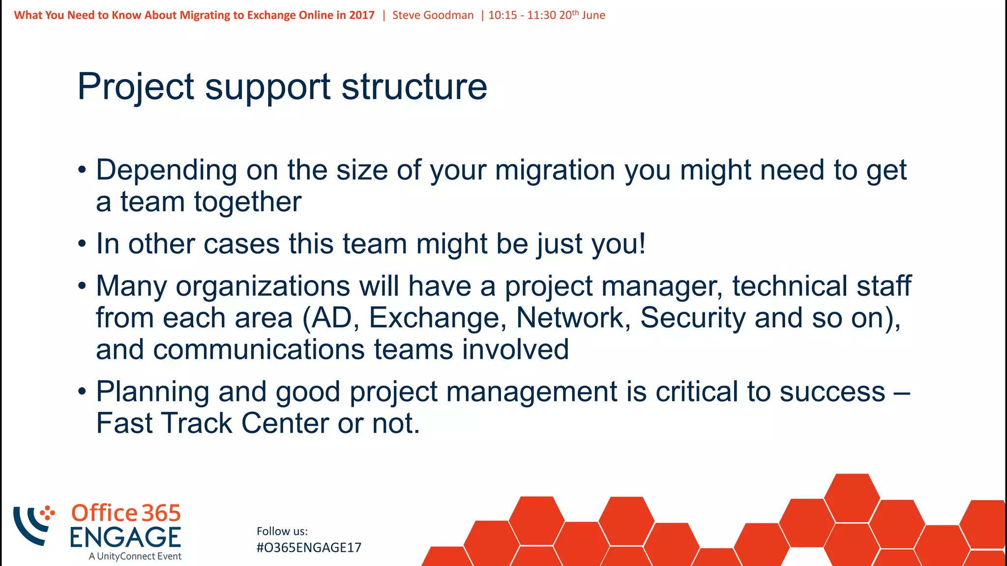 20
Slide
20
What You Need to Know About Migrating to Exchange Online in 2017 | Steve Goodman | 10:15 - 11:30 20th June
Follow us:
#O365ENGAGE17
Project support structure
• Depending on the size of your migration you might need to get
a team together
• In other cases this team might be just you!
• Many organizations will have a project manager, technical staff
from each area (AD, Exchange, Network, Security and so on),
and communications teams involved
• Planning and good project management is critical to success –
Fast Track Center or not.
 