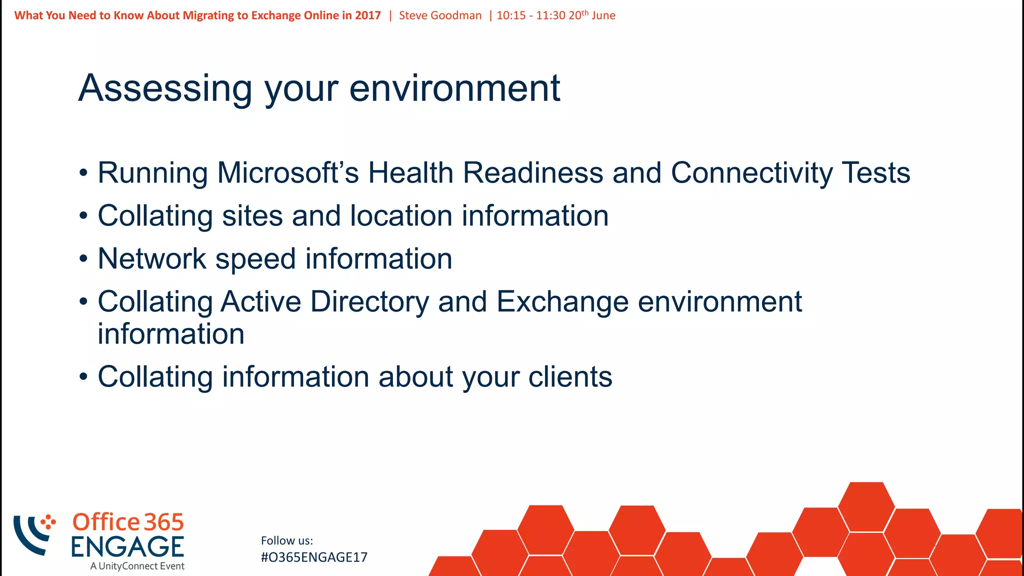 24
Slide
24
What You Need to Know About Migrating to Exchange Online in 2017 | Steve Goodman | 10:15 - 11:30 20th June
Follow us:
#O365ENGAGE17
Assessing your environment
• Running Microsoft’s Health Readiness and Connectivity Tests
• Collating sites and location information
• Network speed information
• Collating Active Directory and Exchange environment
information
• Collating information about your clients
 