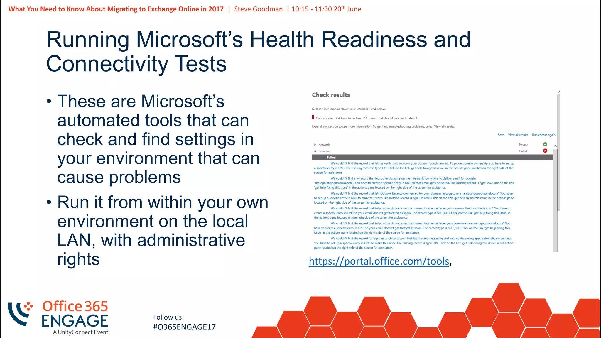 25
Slide
25
What You Need to Know About Migrating to Exchange Online in 2017 | Steve Goodman | 10:15 - 11:30 20th June
Follow us:
#O365ENGAGE17
Running Microsoft’s Health Readiness and
Connectivity Tests
• These are Microsoft’s
automated tools that can
check and find settings in
your environment that can
cause problems
• Run it from within your own
environment on the local
LAN, with administrative
rights https://portal.office.com/tools,
 