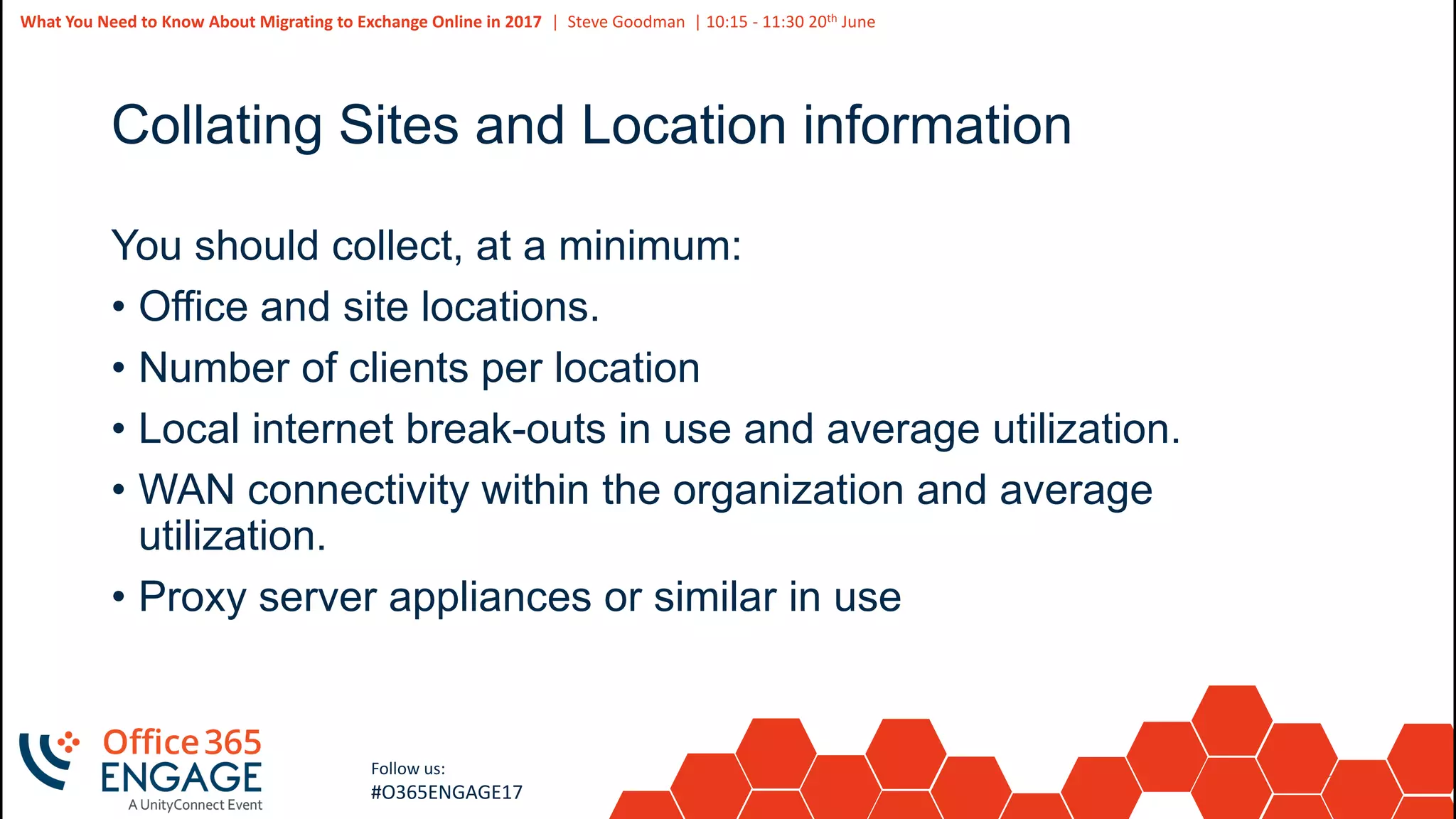 26
Slide
26
What You Need to Know About Migrating to Exchange Online in 2017 | Steve Goodman | 10:15 - 11:30 20th June
Follow us:
#O365ENGAGE17
Collating Sites and Location information
You should collect, at a minimum:
• Office and site locations.
• Number of clients per location
• Local internet break-outs in use and average utilization.
• WAN connectivity within the organization and average
utilization.
• Proxy server appliances or similar in use
 