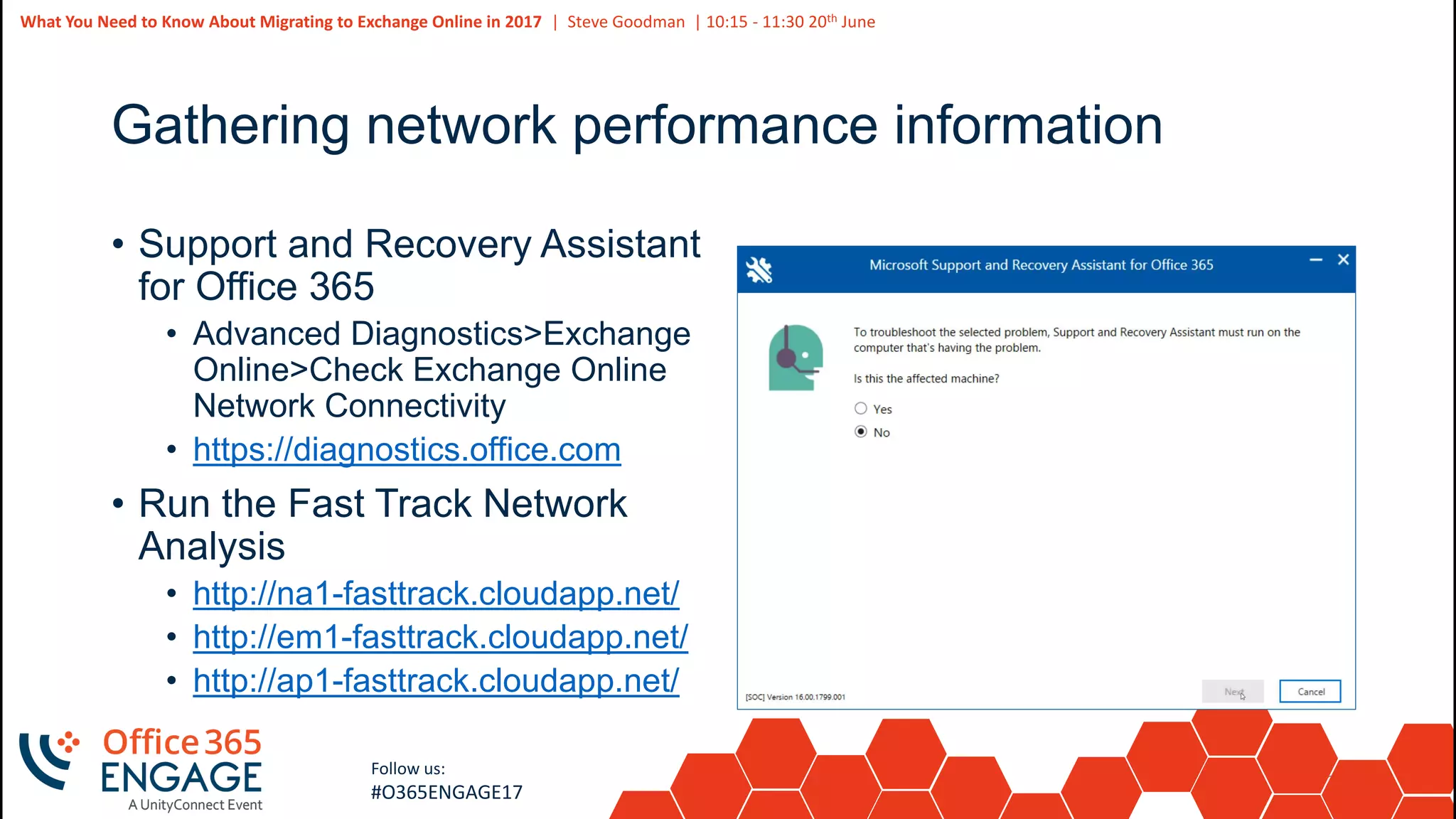 27
Slide
27
What You Need to Know About Migrating to Exchange Online in 2017 | Steve Goodman | 10:15 - 11:30 20th June
Follow us:
#O365ENGAGE17
Gathering network performance information
• Support and Recovery Assistant
for Office 365
• Advanced Diagnostics>Exchange
Online>Check Exchange Online
Network Connectivity
• https://diagnostics.office.com
• Run the Fast Track Network
Analysis
• http://na1-fasttrack.cloudapp.net/
• http://em1-fasttrack.cloudapp.net/
• http://ap1-fasttrack.cloudapp.net/
 