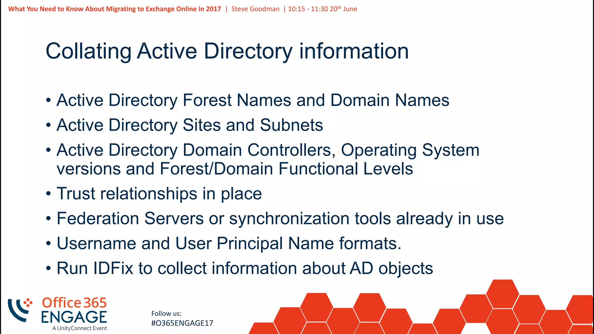 28
Slide
28
What You Need to Know About Migrating to Exchange Online in 2017 | Steve Goodman | 10:15 - 11:30 20th June
Follow us:
#O365ENGAGE17
Collating Active Directory information
• Active Directory Forest Names and Domain Names
• Active Directory Sites and Subnets
• Active Directory Domain Controllers, Operating System
versions and Forest/Domain Functional Levels
• Trust relationships in place
• Federation Servers or synchronization tools already in use
• Username and User Principal Name formats.
• Run IDFix to collect information about AD objects
 