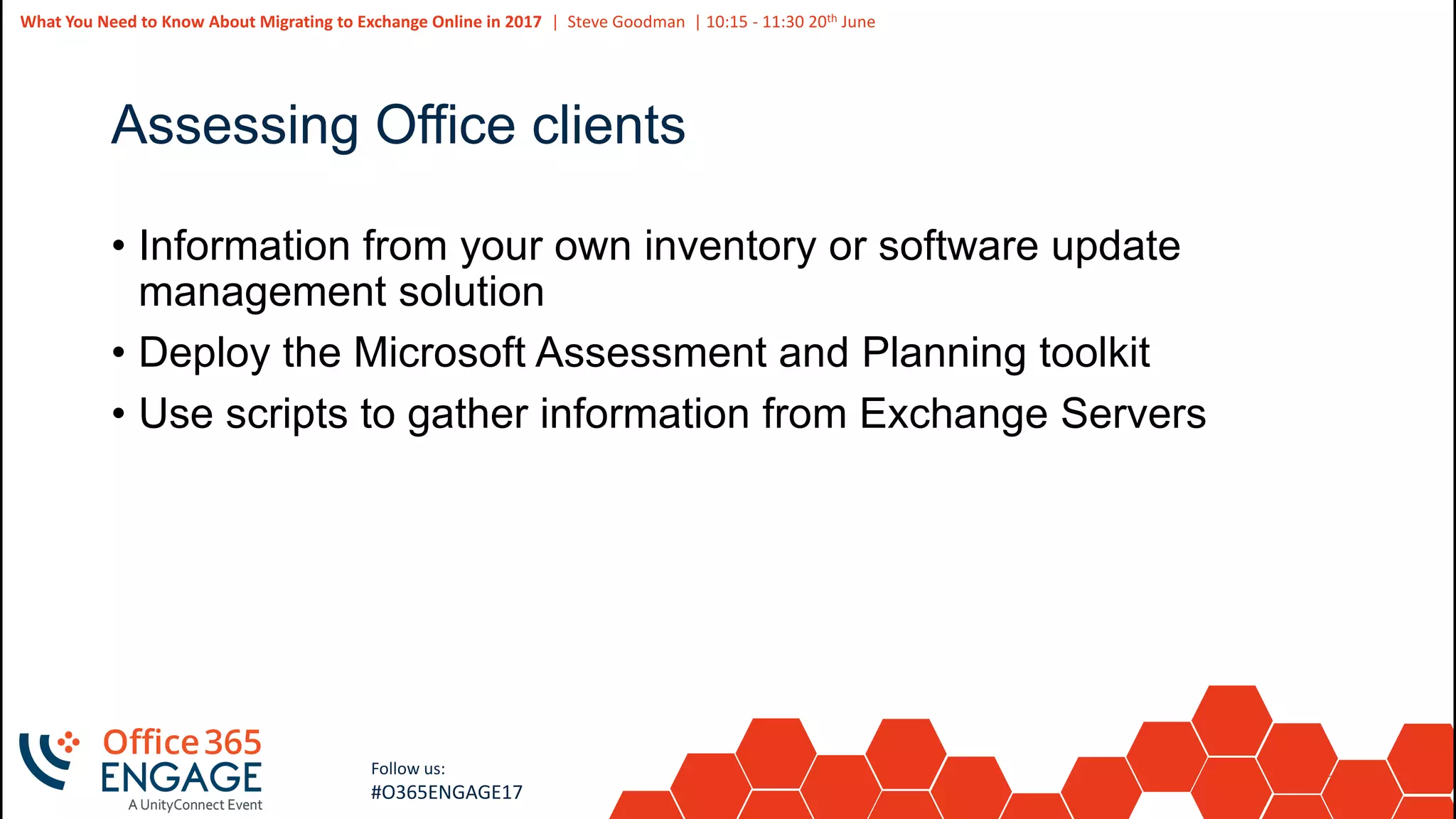 30
Slide
30
What You Need to Know About Migrating to Exchange Online in 2017 | Steve Goodman | 10:15 - 11:30 20th June
Follow us:
#O365ENGAGE17
Assessing Office clients
• Information from your own inventory or software update
management solution
• Deploy the Microsoft Assessment and Planning toolkit
• Use scripts to gather information from Exchange Servers
 