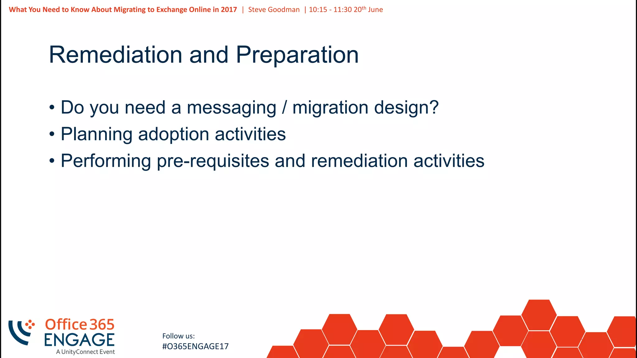 32
Slide
32
What You Need to Know About Migrating to Exchange Online in 2017 | Steve Goodman | 10:15 - 11:30 20th June
Follow us:
#O365ENGAGE17
Remediation and Preparation
• Do you need a messaging / migration design?
• Planning adoption activities
• Performing pre-requisites and remediation activities
 