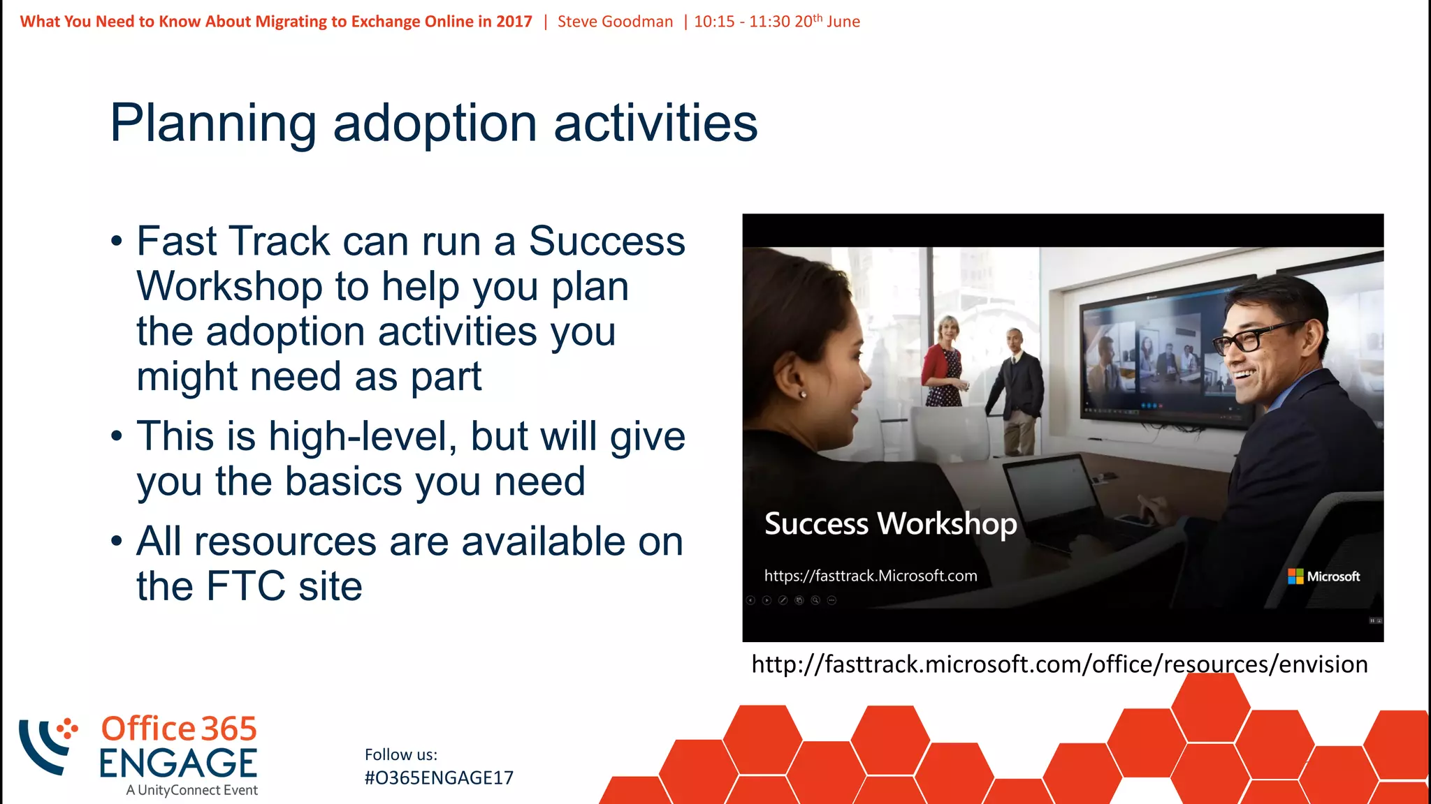 35
Slide
35
What You Need to Know About Migrating to Exchange Online in 2017 | Steve Goodman | 10:15 - 11:30 20th June
Follow us:
#O365ENGAGE17
Planning adoption activities
• Fast Track can run a Success
Workshop to help you plan
the adoption activities you
might need as part
• This is high-level, but will give
you the basics you need
• All resources are available on
the FTC site
http://fasttrack.microsoft.com/office/resources/envision
 