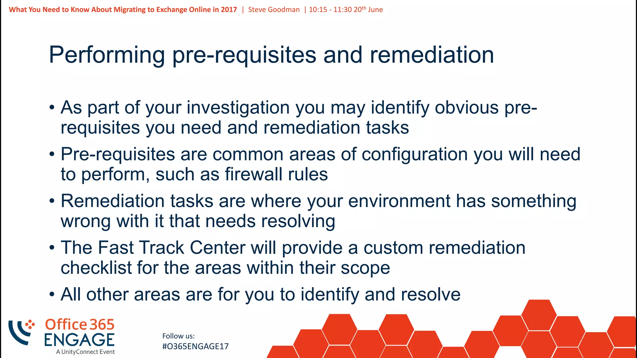 36
Slide
36
What You Need to Know About Migrating to Exchange Online in 2017 | Steve Goodman | 10:15 - 11:30 20th June
Follow us:
#O365ENGAGE17
Performing pre-requisites and remediation
• As part of your investigation you may identify obvious pre-
requisites you need and remediation tasks
• Pre-requisites are common areas of configuration you will need
to perform, such as firewall rules
• Remediation tasks are where your environment has something
wrong with it that needs resolving
• The Fast Track Center will provide a custom remediation
checklist for the areas within their scope
• All other areas are for you to identify and resolve
 