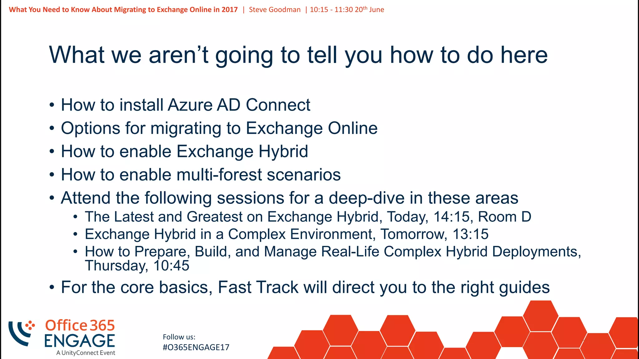 39
Slide
39
What You Need to Know About Migrating to Exchange Online in 2017 | Steve Goodman | 10:15 - 11:30 20th June
Follow us:
#O365ENGAGE17
What we aren’t going to tell you how to do here
• How to install Azure AD Connect
• Options for migrating to Exchange Online
• How to enable Exchange Hybrid
• How to enable multi-forest scenarios
• Attend the following sessions for a deep-dive in these areas
• The Latest and Greatest on Exchange Hybrid, Today, 14:15, Room D
• Exchange Hybrid in a Complex Environment, Tomorrow, 13:15
• How to Prepare, Build, and Manage Real-Life Complex Hybrid Deployments,
Thursday, 10:45
• For the core basics, Fast Track will direct you to the right guides
 