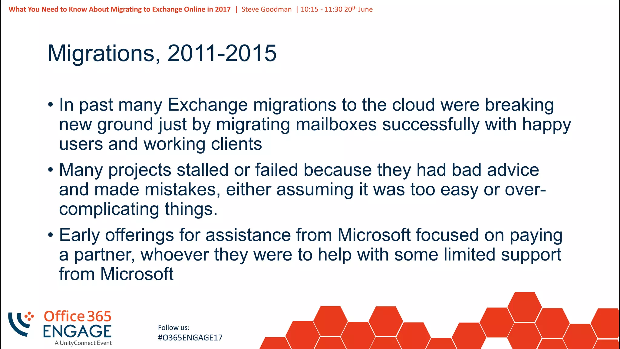 4
Slide
4
What You Need to Know About Migrating to Exchange Online in 2017 | Steve Goodman | 10:15 - 11:30 20th June
Follow us:
#O365ENGAGE17
Migrations, 2011-2015
• In past many Exchange migrations to the cloud were breaking
new ground just by migrating mailboxes successfully with happy
users and working clients
• Many projects stalled or failed because they had bad advice
and made mistakes, either assuming it was too easy or over-
complicating things.
• Early offerings for assistance from Microsoft focused on paying
a partner, whoever they were to help with some limited support
from Microsoft
 