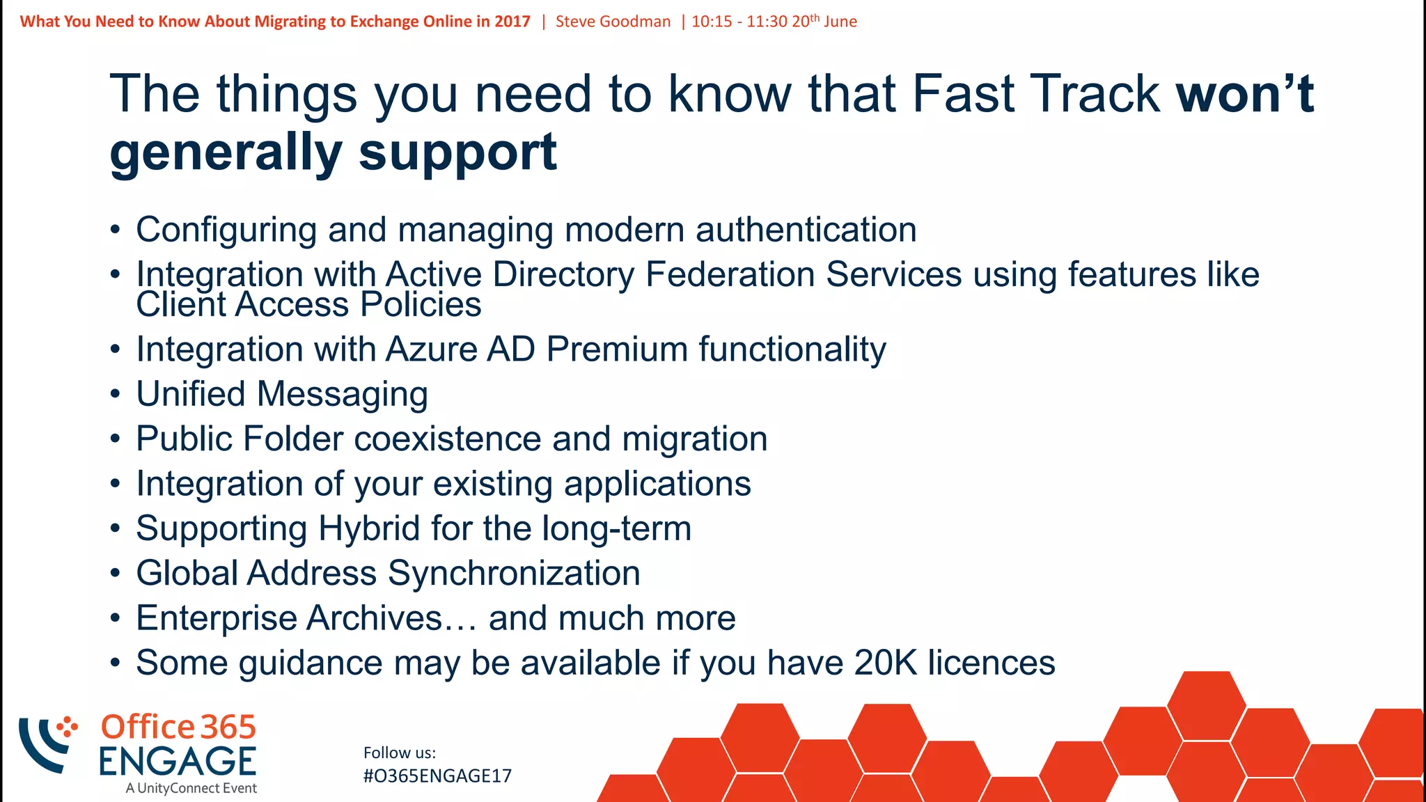 40
Slide
40
What You Need to Know About Migrating to Exchange Online in 2017 | Steve Goodman | 10:15 - 11:30 20th June
Follow us:
#O365ENGAGE17
The things you need to know that Fast Track won’t
generally support
• Configuring and managing modern authentication
• Integration with Active Directory Federation Services using features like
Client Access Policies
• Integration with Azure AD Premium functionality
• Unified Messaging
• Public Folder coexistence and migration
• Integration of your existing applications
• Supporting Hybrid for the long-term
• Global Address Synchronization
• Enterprise Archives… and much more
• Some guidance may be available if you have 20K licences
 