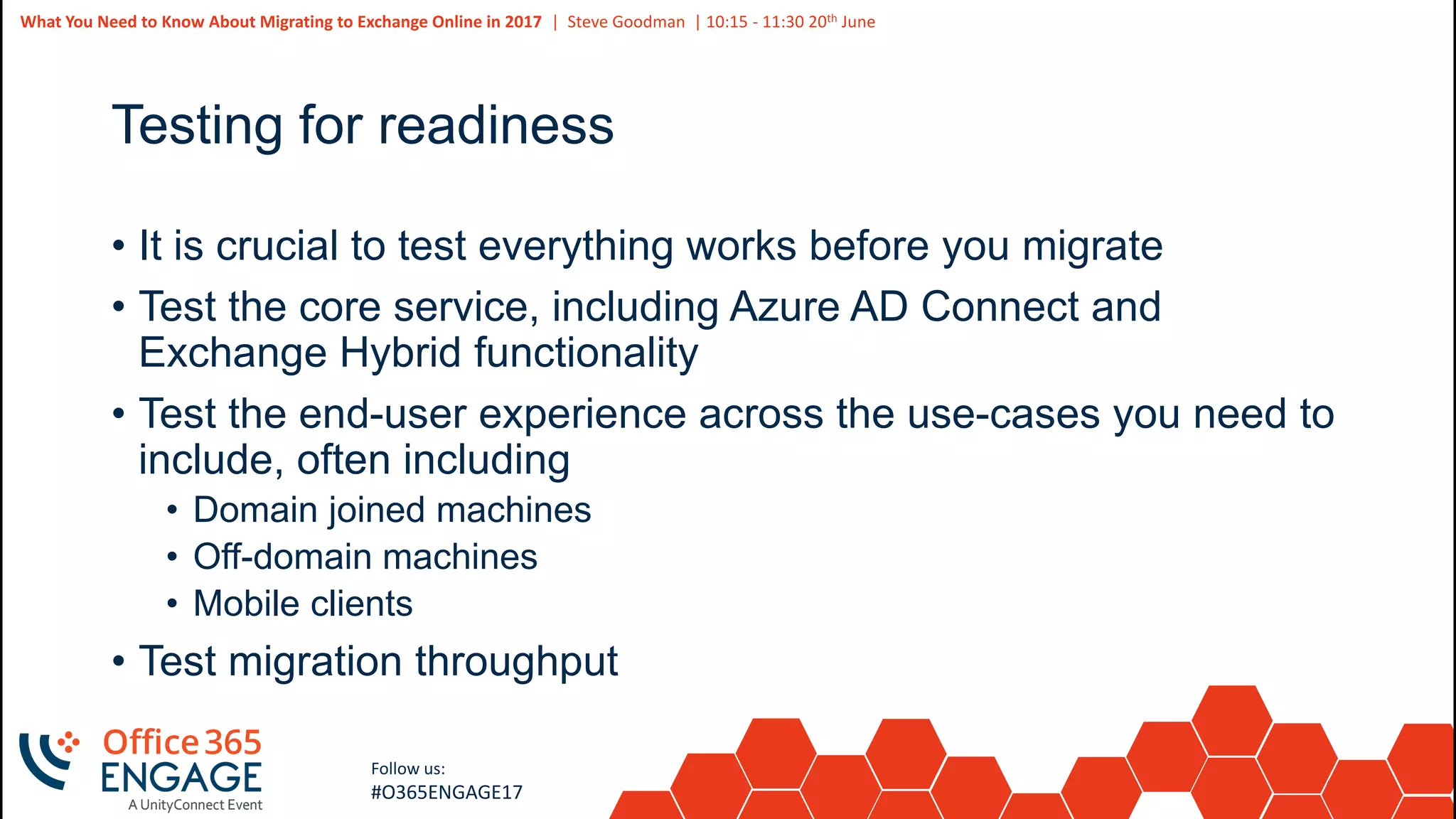 42
Slide
42
What You Need to Know About Migrating to Exchange Online in 2017 | Steve Goodman | 10:15 - 11:30 20th June
Follow us:
#O365ENGAGE17
Testing for readiness
• It is crucial to test everything works before you migrate
• Test the core service, including Azure AD Connect and
Exchange Hybrid functionality
• Test the end-user experience across the use-cases you need to
include, often including
• Domain joined machines
• Off-domain machines
• Mobile clients
• Test migration throughput
 