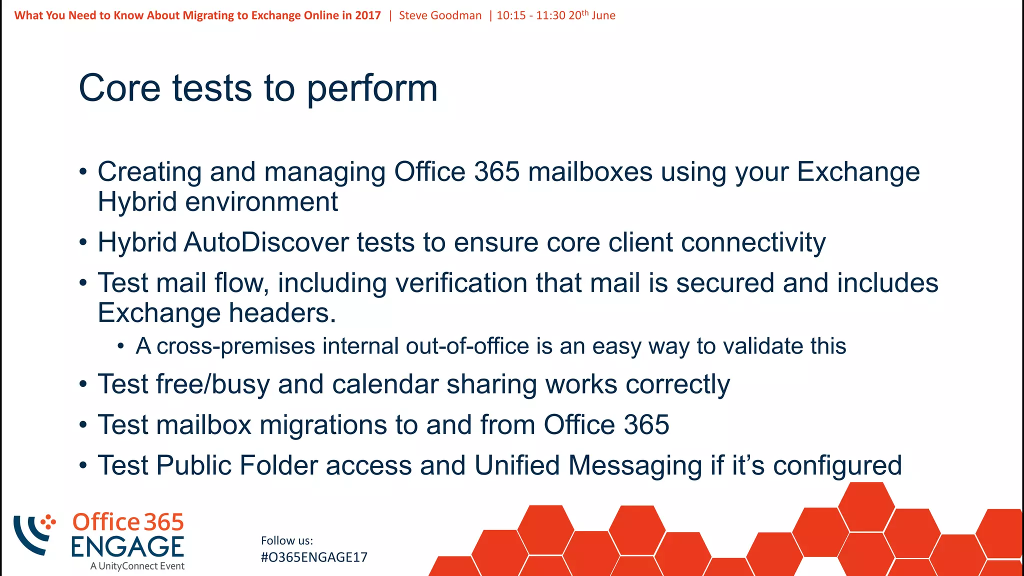43
Slide
43
What You Need to Know About Migrating to Exchange Online in 2017 | Steve Goodman | 10:15 - 11:30 20th June
Follow us:
#O365ENGAGE17
Core tests to perform
• Creating and managing Office 365 mailboxes using your Exchange
Hybrid environment
• Hybrid AutoDiscover tests to ensure core client connectivity
• Test mail flow, including verification that mail is secured and includes
Exchange headers.
• A cross-premises internal out-of-office is an easy way to validate this
• Test free/busy and calendar sharing works correctly
• Test mailbox migrations to and from Office 365
• Test Public Folder access and Unified Messaging if it’s configured
 