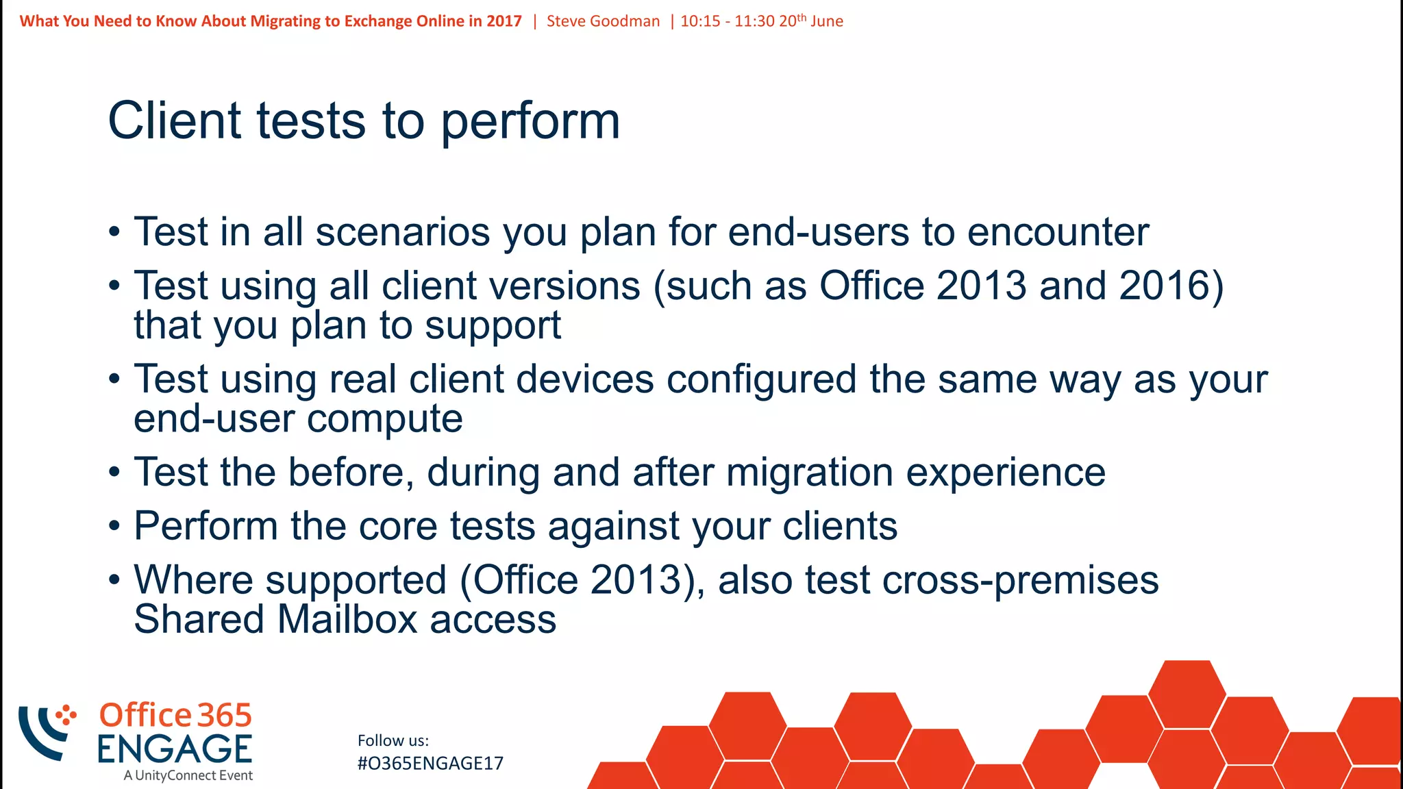 44
Slide
44
What You Need to Know About Migrating to Exchange Online in 2017 | Steve Goodman | 10:15 - 11:30 20th June
Follow us:
#O365ENGAGE17
Client tests to perform
• Test in all scenarios you plan for end-users to encounter
• Test using all client versions (such as Office 2013 and 2016)
that you plan to support
• Test using real client devices configured the same way as your
end-user compute
• Test the before, during and after migration experience
• Perform the core tests against your clients
• Where supported (Office 2013), also test cross-premises
Shared Mailbox access
 