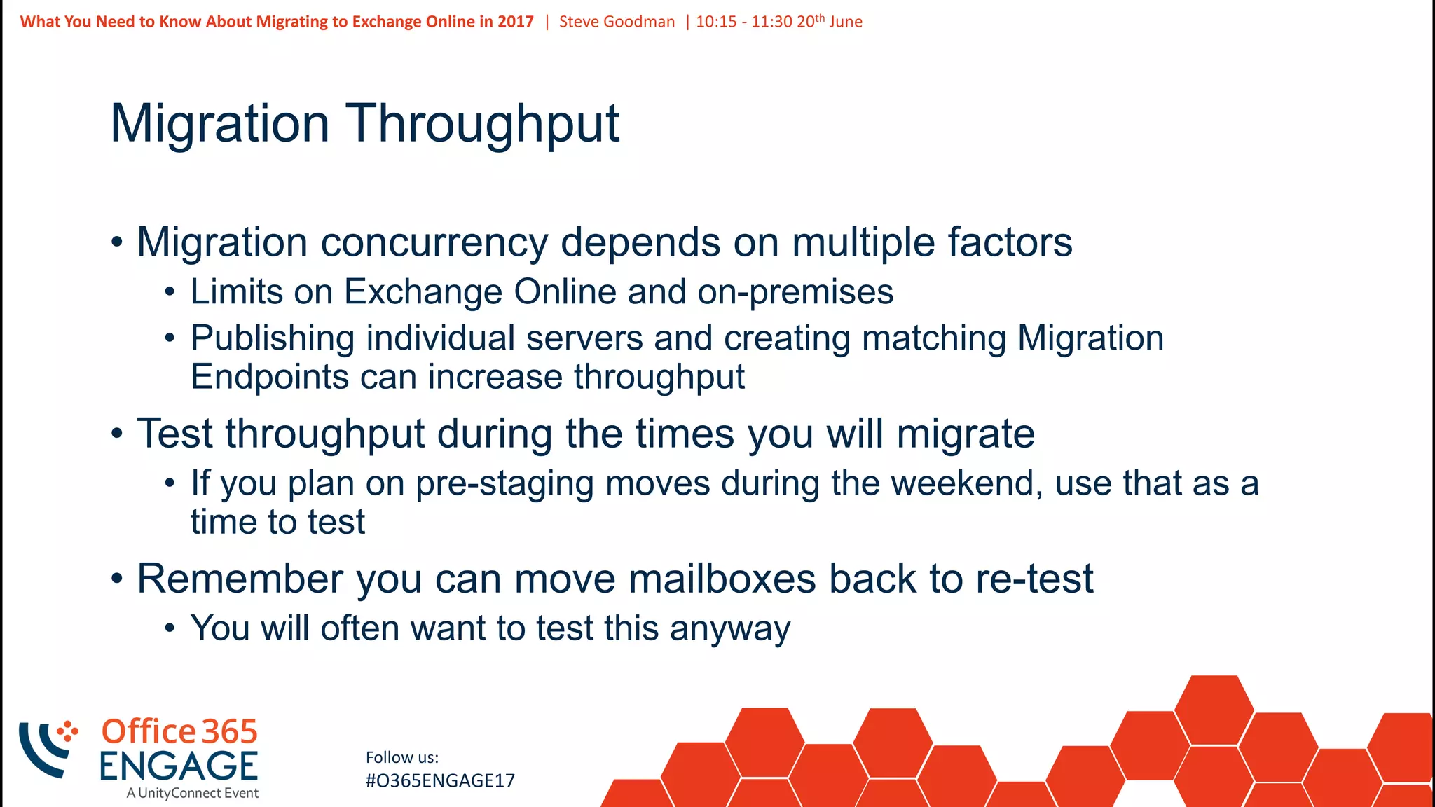 45
Slide
45
What You Need to Know About Migrating to Exchange Online in 2017 | Steve Goodman | 10:15 - 11:30 20th June
Follow us:
#O365ENGAGE17
Migration Throughput
• Migration concurrency depends on multiple factors
• Limits on Exchange Online and on-premises
• Publishing individual servers and creating matching Migration
Endpoints can increase throughput
• Test throughput during the times you will migrate
• If you plan on pre-staging moves during the weekend, use that as a
time to test
• Remember you can move mailboxes back to re-test
• You will often want to test this anyway
 