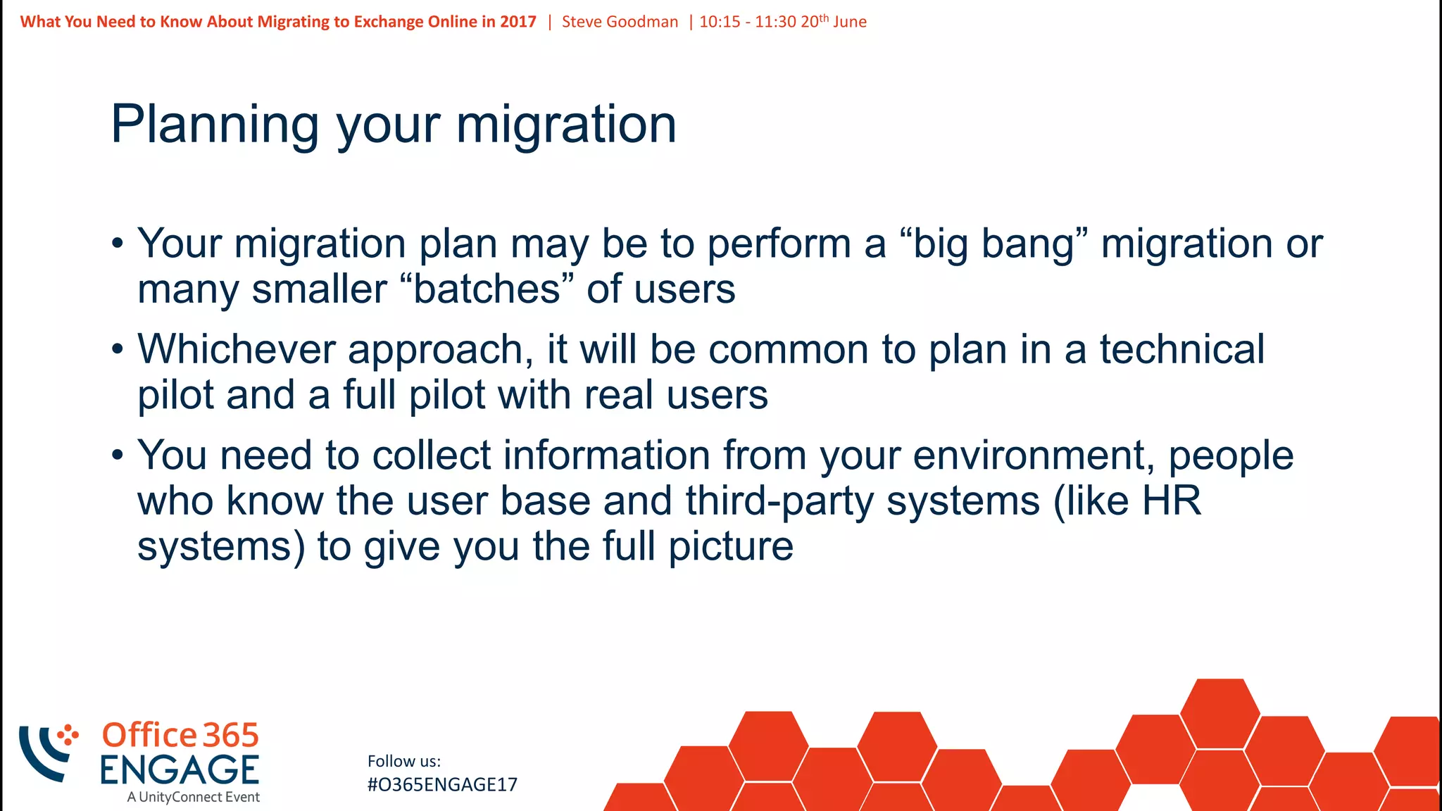 47
Slide
47
What You Need to Know About Migrating to Exchange Online in 2017 | Steve Goodman | 10:15 - 11:30 20th June
Follow us:
#O365ENGAGE17
Planning your migration
• Your migration plan may be to perform a “big bang” migration or
many smaller “batches” of users
• Whichever approach, it will be common to plan in a technical
pilot and a full pilot with real users
• You need to collect information from your environment, people
who know the user base and third-party systems (like HR
systems) to give you the full picture
 