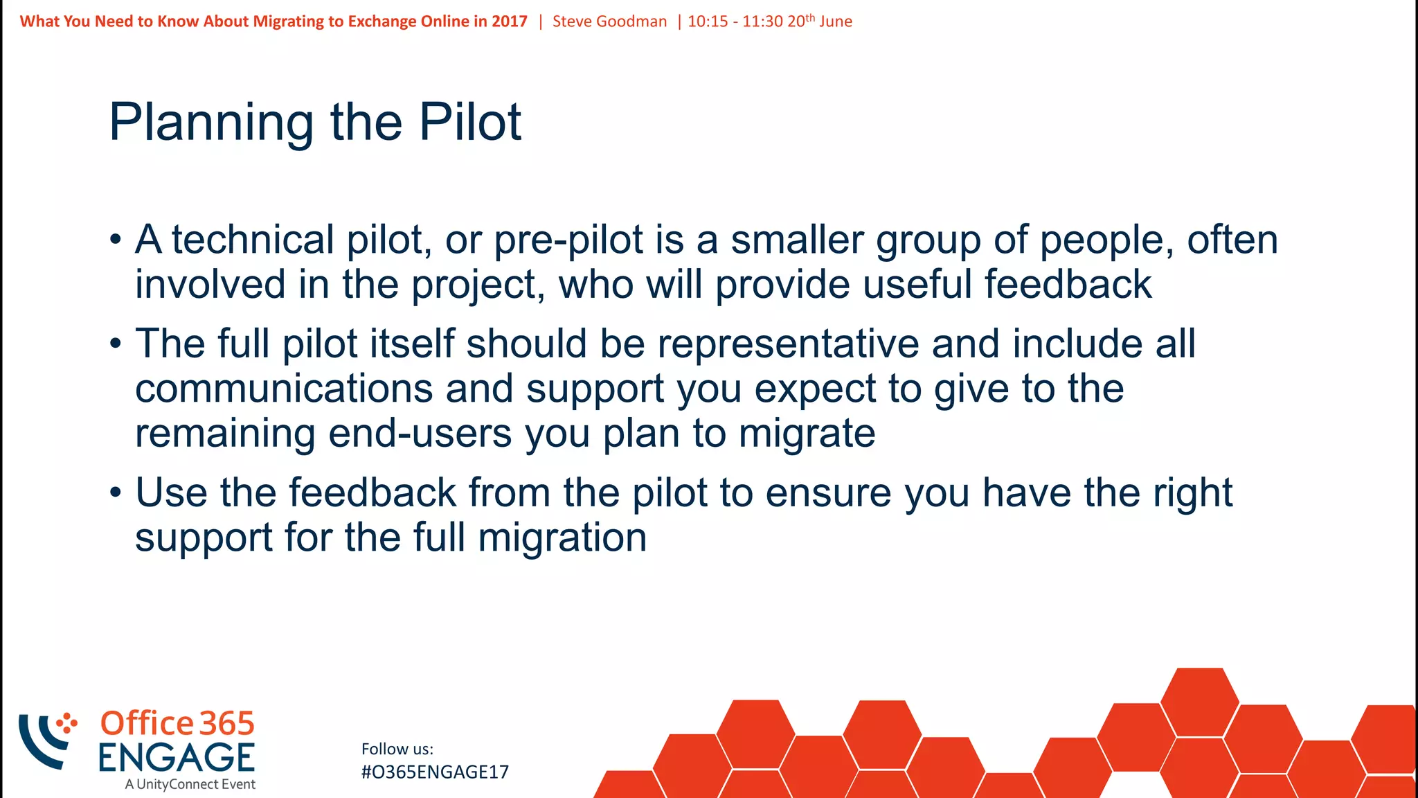 48
Slide
48
What You Need to Know About Migrating to Exchange Online in 2017 | Steve Goodman | 10:15 - 11:30 20th June
Follow us:
#O365ENGAGE17
Planning the Pilot
• A technical pilot, or pre-pilot is a smaller group of people, often
involved in the project, who will provide useful feedback
• The full pilot itself should be representative and include all
communications and support you expect to give to the
remaining end-users you plan to migrate
• Use the feedback from the pilot to ensure you have the right
support for the full migration
 