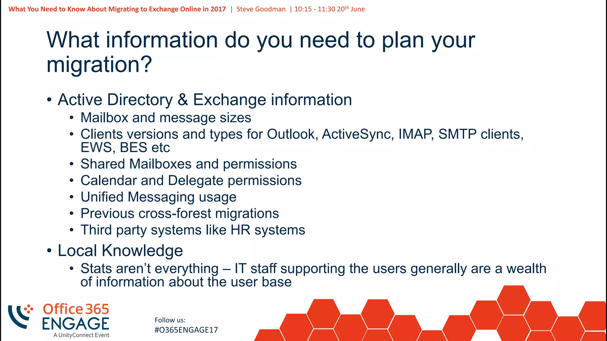 49
Slide
49
What You Need to Know About Migrating to Exchange Online in 2017 | Steve Goodman | 10:15 - 11:30 20th June
Follow us:
#O365ENGAGE17
What information do you need to plan your
migration?
• Active Directory & Exchange information
• Mailbox and message sizes
• Clients versions and types for Outlook, ActiveSync, IMAP, SMTP clients,
EWS, BES etc
• Shared Mailboxes and permissions
• Calendar and Delegate permissions
• Unified Messaging usage
• Previous cross-forest migrations
• Third party systems like HR systems
• Local Knowledge
• Stats aren’t everything – IT staff supporting the users generally are a wealth
of information about the user base
 