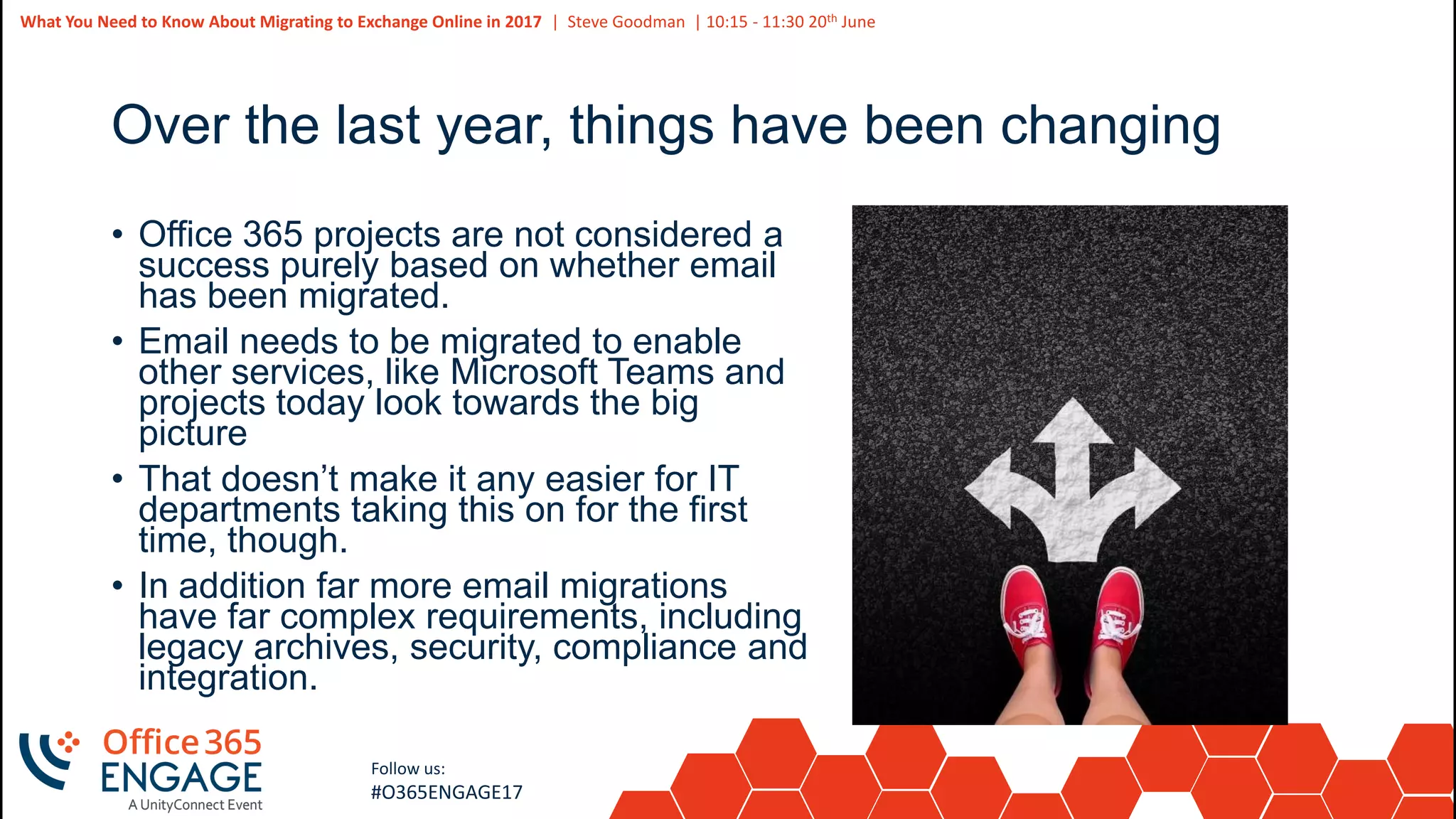5
Slide
5
What You Need to Know About Migrating to Exchange Online in 2017 | Steve Goodman | 10:15 - 11:30 20th June
Follow us:
#O365ENGAGE17
Over the last year, things have been changing
• Office 365 projects are not considered a
success purely based on whether email
has been migrated.
• Email needs to be migrated to enable
other services, like Microsoft Teams and
projects today look towards the big
picture
• That doesn’t make it any easier for IT
departments taking this on for the first
time, though.
• In addition far more email migrations
have far complex requirements, including
legacy archives, security, compliance and
integration.
 