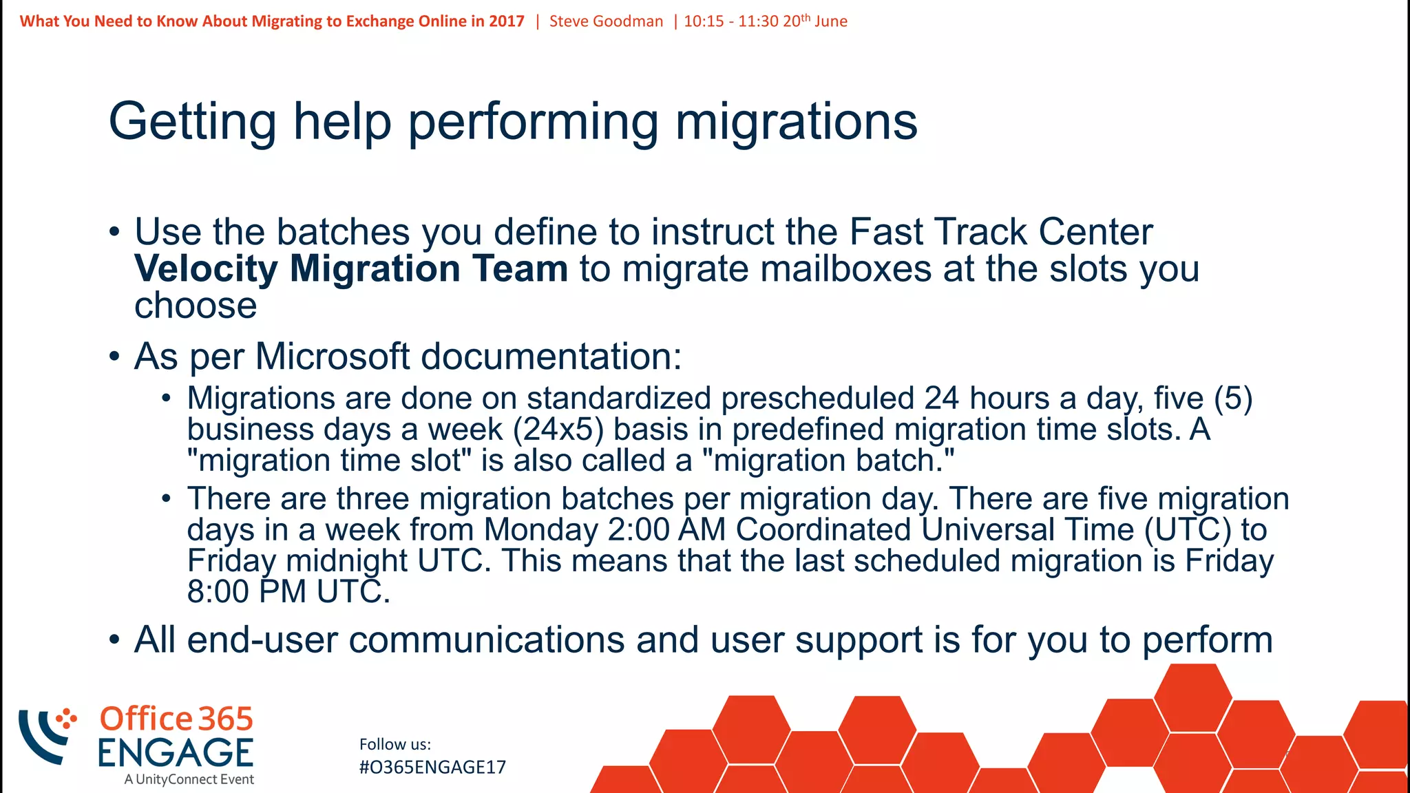52
Slide
52
What You Need to Know About Migrating to Exchange Online in 2017 | Steve Goodman | 10:15 - 11:30 20th June
Follow us:
#O365ENGAGE17
Getting help performing migrations
• Use the batches you define to instruct the Fast Track Center
Velocity Migration Team to migrate mailboxes at the slots you
choose
• As per Microsoft documentation:
• Migrations are done on standardized prescheduled 24 hours a day, five (5)
business days a week (24x5) basis in predefined migration time slots. A
"migration time slot" is also called a "migration batch."
• There are three migration batches per migration day. There are five migration
days in a week from Monday 2:00 AM Coordinated Universal Time (UTC) to
Friday midnight UTC. This means that the last scheduled migration is Friday
8:00 PM UTC.
• All end-user communications and user support is for you to perform
 