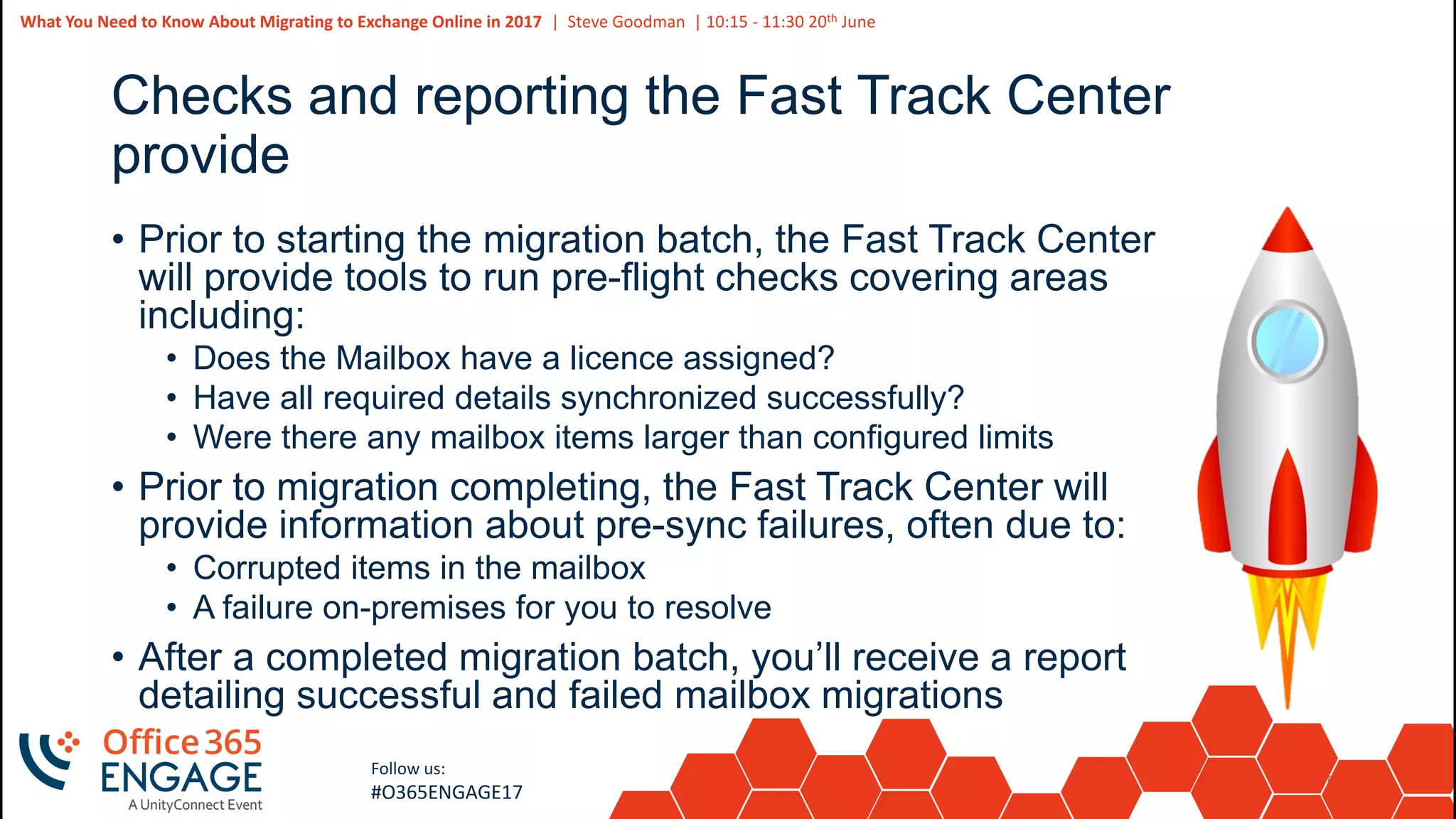 53
Slide
53
What You Need to Know About Migrating to Exchange Online in 2017 | Steve Goodman | 10:15 - 11:30 20th June
Follow us:
#O365ENGAGE17
Checks and reporting the Fast Track Center
provide
• Prior to starting the migration batch, the Fast Track Center
will provide tools to run pre-flight checks covering areas
including:
• Does the Mailbox have a licence assigned?
• Have all required details synchronized successfully?
• Were there any mailbox items larger than configured limits
• Prior to migration completing, the Fast Track Center will
provide information about pre-sync failures, often due to:
• Corrupted items in the mailbox
• A failure on-premises for you to resolve
• After a completed migration batch, you’ll receive a report
detailing successful and failed mailbox migrations
 
