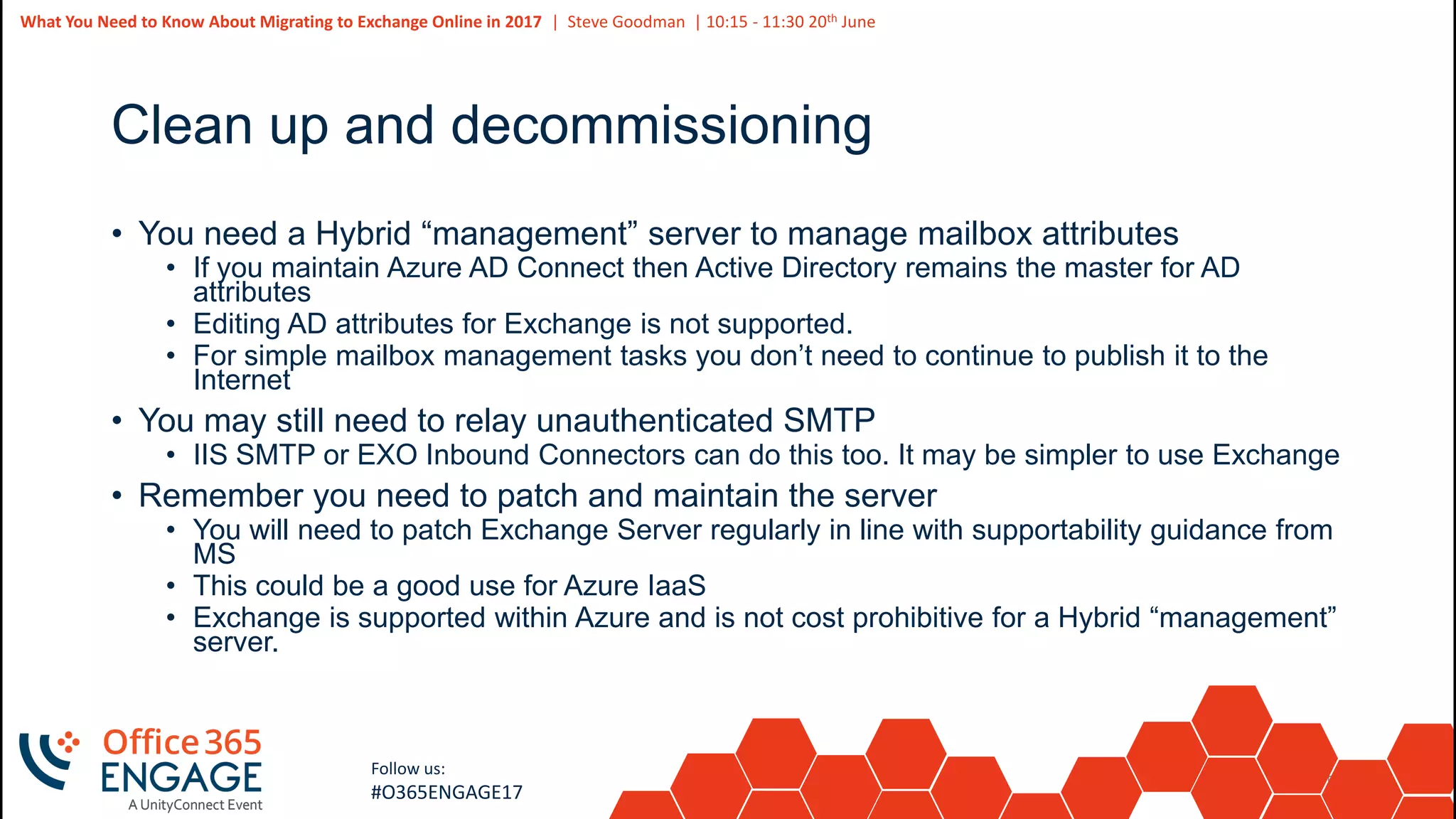 55
Slide
55
What You Need to Know About Migrating to Exchange Online in 2017 | Steve Goodman | 10:15 - 11:30 20th June
Follow us:
#O365ENGAGE17
Clean up and decommissioning
• You need a Hybrid “management” server to manage mailbox attributes
• If you maintain Azure AD Connect then Active Directory remains the master for AD
attributes
• Editing AD attributes for Exchange is not supported.
• For simple mailbox management tasks you don’t need to continue to publish it to the
Internet
• You may still need to relay unauthenticated SMTP
• IIS SMTP or EXO Inbound Connectors can do this too. It may be simpler to use Exchange
• Remember you need to patch and maintain the server
• You will need to patch Exchange Server regularly in line with supportability guidance from
MS
• This could be a good use for Azure IaaS
• Exchange is supported within Azure and is not cost prohibitive for a Hybrid “management”
server.
 