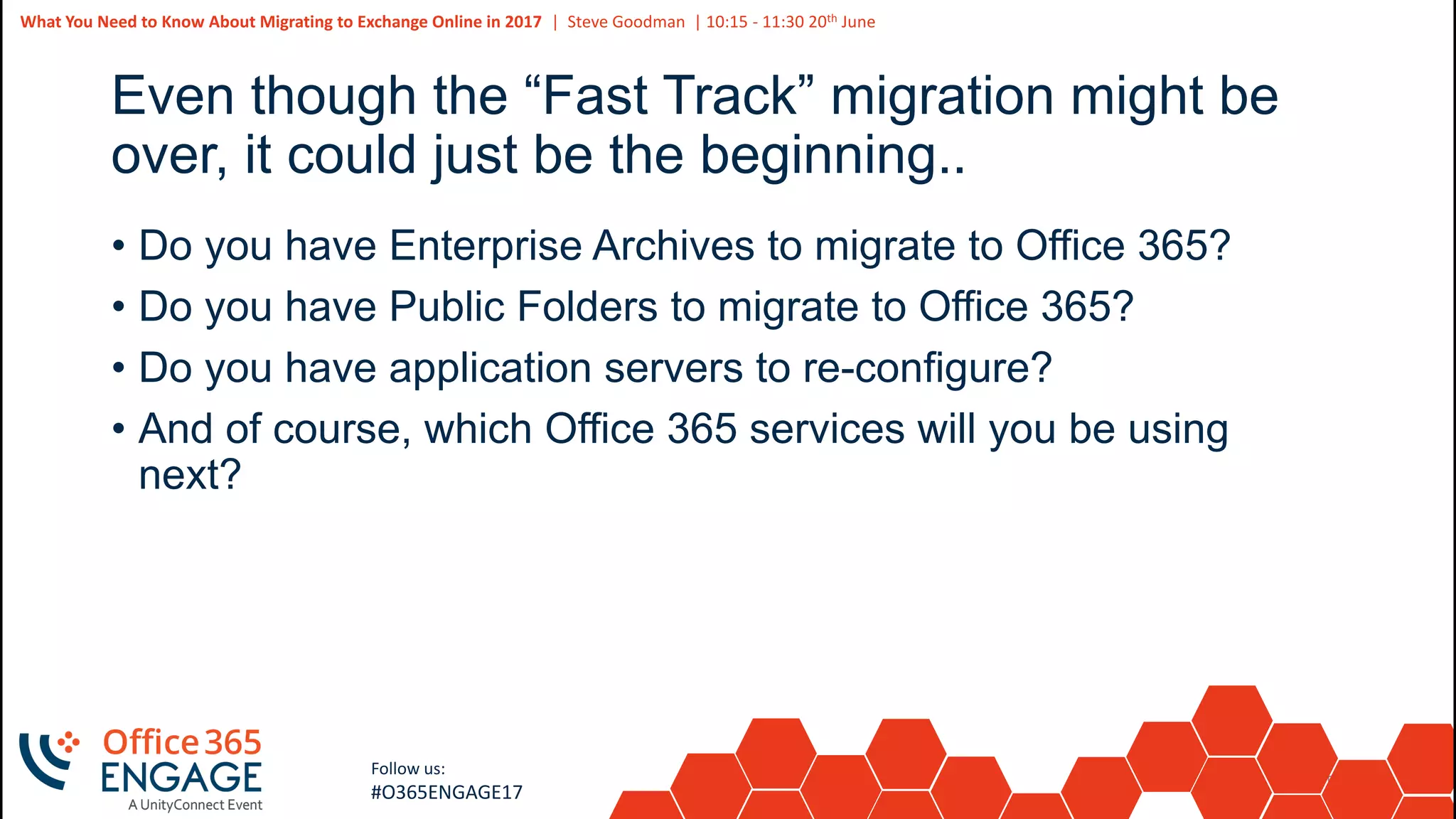56
Slide
56
What You Need to Know About Migrating to Exchange Online in 2017 | Steve Goodman | 10:15 - 11:30 20th June
Follow us:
#O365ENGAGE17
Even though the “Fast Track” migration might be
over, it could just be the beginning..
• Do you have Enterprise Archives to migrate to Office 365?
• Do you have Public Folders to migrate to Office 365?
• Do you have application servers to re-configure?
• And of course, which Office 365 services will you be using
next?
 