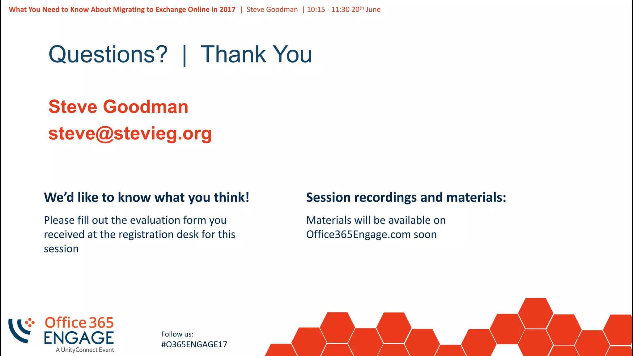 58
Slide
58
What You Need to Know About Migrating to Exchange Online in 2017 | Steve Goodman | 10:15 - 11:30 20th June
Follow us:
#O365ENGAGE17
Questions? | Thank You
Steve Goodman
steve@stevieg.org
We’d like to know what you think!
Please fill out the evaluation form you
received at the registration desk for this
session
Session recordings and materials:
Materials will be available on
Office365Engage.com soon
 