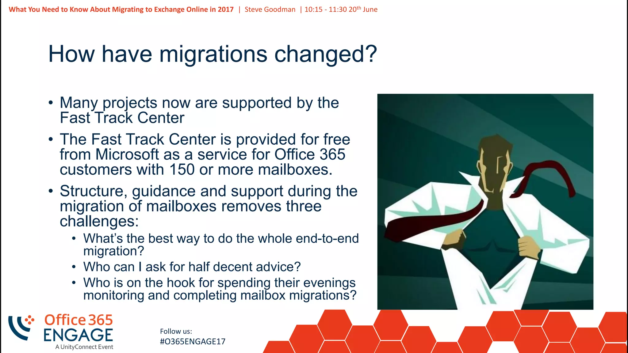 6
Slide
6
What You Need to Know About Migrating to Exchange Online in 2017 | Steve Goodman | 10:15 - 11:30 20th June
Follow us:
#O365ENGAGE17
How have migrations changed?
• Many projects now are supported by the
Fast Track Center
• The Fast Track Center is provided for free
from Microsoft as a service for Office 365
customers with 150 or more mailboxes.
• Structure, guidance and support during the
migration of mailboxes removes three
challenges:
• What’s the best way to do the whole end-to-end
migration?
• Who can I ask for half decent advice?
• Who is on the hook for spending their evenings
monitoring and completing mailbox migrations?
 