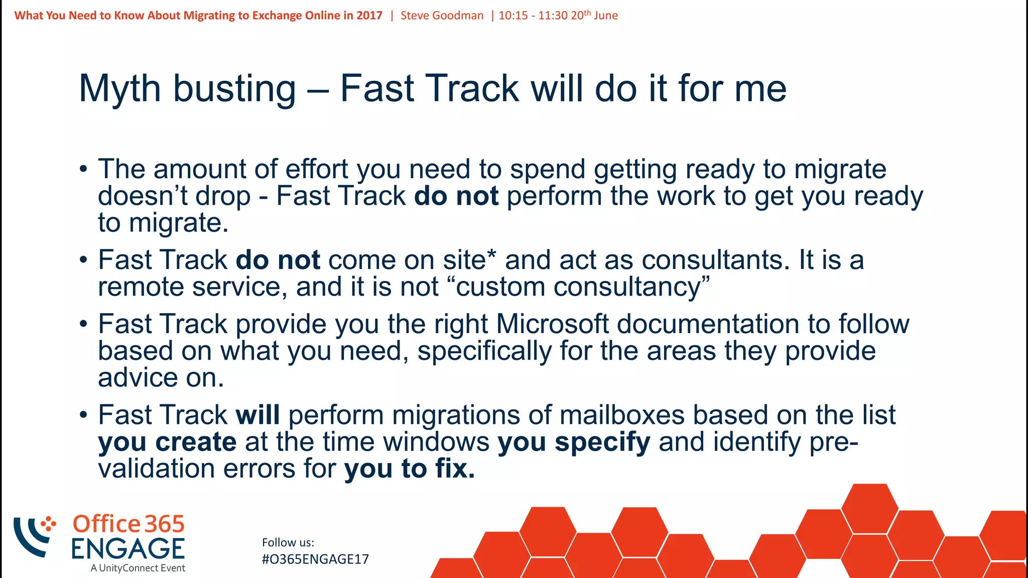 7
Slide
7
What You Need to Know About Migrating to Exchange Online in 2017 | Steve Goodman | 10:15 - 11:30 20th June
Follow us:
#O365ENGAGE17
Myth busting – Fast Track will do it for me
• The amount of effort you need to spend getting ready to migrate
doesn’t drop - Fast Track do not perform the work to get you ready
to migrate.
• Fast Track do not come on site* and act as consultants. It is a
remote service, and it is not “custom consultancy”
• Fast Track provide you the right Microsoft documentation to follow
based on what you need, specifically for the areas they provide
advice on.
• Fast Track will perform migrations of mailboxes based on the list
you create at the time windows you specify and identify pre-
validation errors for you to fix.
 