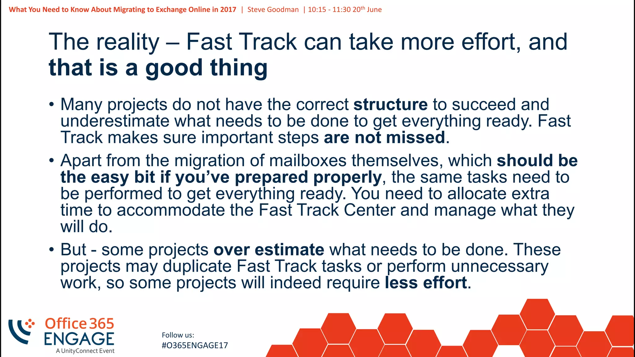 8
Slide
8
What You Need to Know About Migrating to Exchange Online in 2017 | Steve Goodman | 10:15 - 11:30 20th June
Follow us:
#O365ENGAGE17
The reality – Fast Track can take more effort, and
that is a good thing
• Many projects do not have the correct structure to succeed and
underestimate what needs to be done to get everything ready. Fast
Track makes sure important steps are not missed.
• Apart from the migration of mailboxes themselves, which should be
the easy bit if you’ve prepared properly, the same tasks need to
be performed to get everything ready. You need to allocate extra
time to accommodate the Fast Track Center and manage what they
will do.
• But - some projects over estimate what needs to be done. These
projects may duplicate Fast Track tasks or perform unnecessary
work, so some projects will indeed require less effort.
 