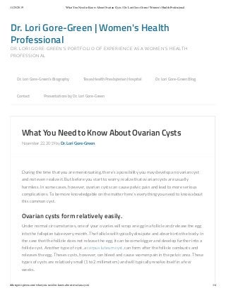 11/25/2019 What You Need to Know About Ovarian Cysts | Dr. Lori Gore-Green | Women's Health Professional
drlorigore-green.com/what-you-need-to-know-about-ovarian-cysts/ 1/4
Dr.	Lori	Gore-Green	|	Women's	Health
Professional
DR.	LORI	GORE-GREEN'S	PORTFOLIO	OF	EXPERIENCE	AS	A	WOMEN'S	HEALTH
PROFESSIONAL
What	You	Need	to	Know	About	Ovarian	Cysts
November	22,	2019	by	Dr.	Lori	Gore-Green
During	the	time	that	you	are	menstruating,	there’s	a	possibility	you	may	develop	an	ovarian	cyst
and	not	even	realize	it.	But	before	you	start	to	worry,	realize	that	ovarian	cysts	are	usually
harmless.	In	some	cases,	however,	ovarian	cysts	can	cause	pelvic	pain	and	lead	to	more	serious
complications.	To	be	more	knowledgable	on	the	matter	here’s	everything	you	need	to	know	about
this	common	cyst.
Ovarian	cysts	form	relatively	easily.
Under	normal	circumstances,	one	of	your	ovaries	will	wrap	an	egg	in	a	follicle	and	release	the	egg
into	the	fallopian	tube	every	month.	The	follicle	will	typically	dissipate	and	absorb	into	the	body.	In
the	case	that	the	follicle	does	not	release	the	egg,	it	can	become	bigger	and	develop	further	into	a
follicle	cyst.	Another	type	of	cyst,	a	corpus	luteum	cyst,	can	form	after	the	follicle	combusts	and
releases	the	egg.	Theses	cysts,	however,	can	bleed	and	cause	women	pain	in	the	pelvic	area.	These
types	of	cysts	are	relatively	small	(1	to	2	millimeters)	and	will	typically	resolve	itself	in	a	few
weeks.
Dr.	Lori	Gore-Green’s	Biography 	 Texas	Health	Presbyterian	Hospital 	 Dr.	Lori	Gore-Green	Blog 	
Contact 	 Presentations	by	Dr.	Lori	Gore-Green
 
