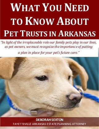 WHAT YOU NEED
TO KNOW ABOUT
PET TRUSTS IN ARKANSAS
“In light of the irreplaceable role our family pets play in our lives,
as pet owners, we must recognize the importance of putting
a plan in place for your pet’s future care.”
DEBORAH SEXTON
FAYETTEVILLE ARKANSAS ESTATE PLANNING ATTORNEY
 