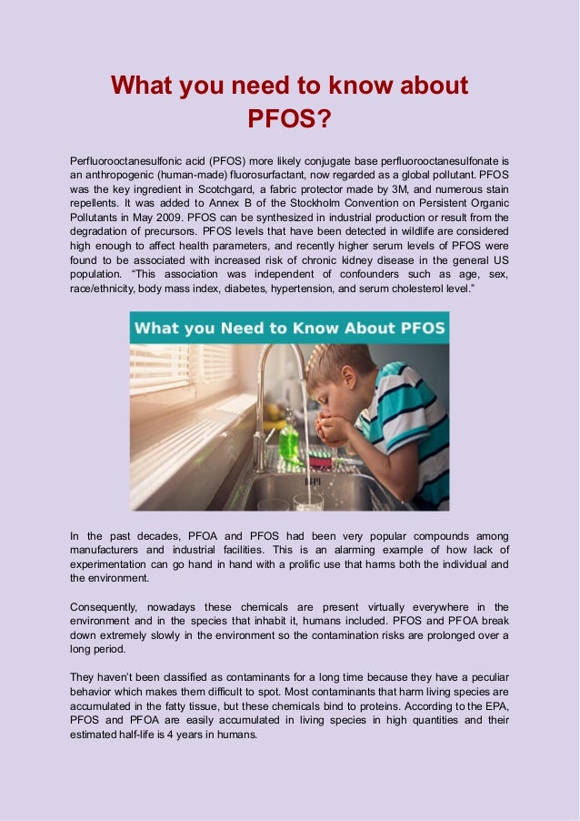 What you need to know about
PFOS?
Perfluorooctanesulfonic acid (PFOS) more likely conjugate base perfluorooctanesulfonate is
an anthropogenic (human-made) fluorosurfactant, now regarded as a global pollutant. PFOS
was the key ingredient in Scotchgard, a fabric protector made by 3M, and numerous stain
repellents. It was added to Annex B of the Stockholm Convention on Persistent Organic
Pollutants in May 2009. PFOS can be synthesized in industrial production or result from the
degradation of precursors. PFOS levels that have been detected in wildlife are considered
high enough to affect health parameters, and recently higher serum levels of PFOS were
found to be associated with increased risk of chronic kidney disease in the general US
population. “This association was independent of confounders such as age, sex,
race/ethnicity, body mass index, diabetes, hypertension, and serum cholesterol level.”
In the past decades, PFOA and PFOS had been very popular compounds among
manufacturers and industrial facilities. This is an alarming example of how lack of
experimentation can go hand in hand with a prolific use that harms both the individual and
the environment.
Consequently, nowadays these chemicals are present virtually everywhere in the
environment and in the species that inhabit it, humans included. PFOS and PFOA break
down extremely slowly in the environment so the contamination risks are prolonged over a
long period.
They haven’t been classified as contaminants for a long time because they have a peculiar
behavior which makes them difficult to spot. Most contaminants that harm living species are
accumulated in the fatty tissue, but these chemicals bind to proteins. According to the EPA,
PFOS and PFOA are easily accumulated in living species in high quantities and their
estimated half-life is 4 years in humans.
 