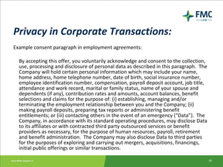 Privacy in Corporate Transactions: Example consent paragraph in employment agreements: By accepting this offer, you voluntarily acknowledge and consent to the collection, use, processing and disclosure of personal data as described in this paragraph.  The Company will hold certain personal information which may include your name, home address, home telephone number, date of birth, social insurance number, employee identification number, compensation, payroll deposit account, job title, attendance and work record, marital or family status, name of your spouse and dependents (if any), contribution rates and amounts, account balances, benefit selections and claims for the purpose of: (i) establishing, managing and/or terminating the employment relationship between you and the Company; (ii) making payroll deposits, preparing tax reports or administering benefit entitlements; or (iii) contacting others in the event of an emergency (“Data”).  The Company, in accordance with its standard operating procedures, may disclose Data to its affiliates or with contracted third party outsourced services or benefit providers as necessary, for the purpose of human resources, payroll, retirement and benefit administration.  The Company may also disclose Data to third parties for the purposes of exploring and carrying out mergers, acquisitions, financings, initial public offerings or similar transactions. 