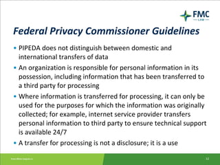 Federal Privacy Commissioner Guidelines PIPEDA does not distinguish between domestic and international transfers of data An organization is responsible for personal information in its possession, including information that has been transferred to a third party for processing Where information is transferred for processing, it can only be used for the purposes for which the information was originally collected; for example, internet service provider transfers personal information to third party to ensure technical support is available 24/7 A transfer for processing is not a disclosure; it is a use 