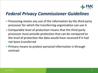 Federal Privacy Commissioner Guidelines   Processing means any use of the information by the third party processer for which the transferring organization can use it Comparable level of protection means that the third party processor must provide protection that can be compared to the level of protection the data would have received if it had not been transferred Primary means to protect personal information is through contract 