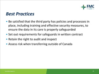 Best Practices Be satisfied that the third party has policies and processes in place, including training and effective security measures, to ensure the data in its care is properly safeguarded Set out requirements for safeguards in written contract Retain the right to audit and inspect Assess risk when transferring outside of Canada 