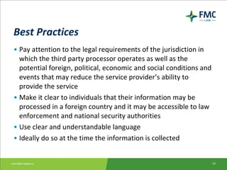 Best Practices Pay attention to the legal requirements of the jurisdiction in which the third party processor operates as well as the potential foreign, political, economic and social conditions and events that may reduce the service provider’s ability to provide the service Make it clear to individuals that their information may be processed in a foreign country and it may be accessible to law enforcement and national security authorities Use clear and understandable language Ideally do so at the time the information is collected 