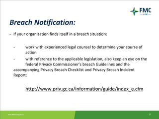Breach Notification: - If your organization finds itself in a breach situation: - work with experienced legal counsel to determine your course of  action - with reference to the applicable legislation, also keep an eye on the  federal Privacy Commissioner’s breach Guidelines and the  accompanying Privacy Breach Checklist and Privacy Breach Incident  Report: http://www.priv.gc.ca/information/guide/index_e.cfm 