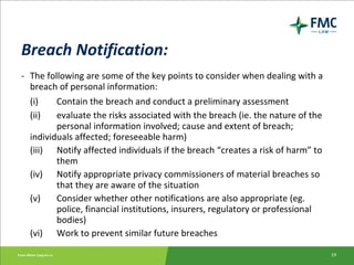 Breach Notification: - The following are some of the key points to consider when dealing with a breach of personal information: (i) Contain the breach and conduct a preliminary assessment (ii) evaluate the risks associated with the breach (ie. the nature of the  personal information involved; cause and extent of breach;  individuals affected; foreseeable harm) (iii) Notify affected individuals if the breach “creates a risk of harm” to  them (iv) Notify appropriate privacy commissioners of material breaches so  that they are aware of the situation (v) Consider whether other notifications are also appropriate (eg.  police, financial institutions, insurers, regulatory or professional  bodies) (vi) Work to prevent similar future breaches 