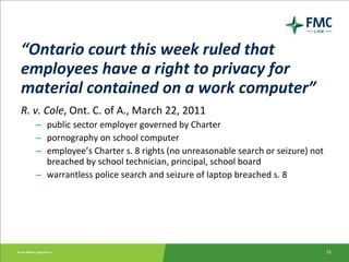 “ Ontario court this week ruled that employees have a right to privacy for material contained on a work computer” R. v. Cole , Ont. C. of A., March 22, 2011 public sector employer governed by Charter pornography on school computer employee’s Charter s. 8 rights (no unreasonable search or seizure) not breached by school technician, principal, school board warrantless police search and seizure of laptop breached s. 8 