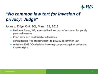 “ No common law tort for invasion of privacy:  Judge” Jones v. Tsige , Ont. SCJ, March 23, 2011 Bank employee, WT, accessed bank records of customer for purely personal reasons Court reviewed contradictory decisions concluded no free-standing right to privacy at common law relied on 2005 OCA decision involving complaint against police and Charter rights. 
