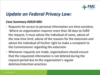 Update on Federal Privacy Law: Case Summary #2010-003: - Requests for access to personal information are time-sensitive.  Where an organization requires more than 30 days to fulfill the request, it must advise the individual of same, advise of the new time limit, advise of the reasons for the extension and advise the individual of his/her right to make a complaint to the Commissioner regarding the extension - Whenever requests are made, organizations should ensure that the requested information is not deleted during the request period due to the organization’s regular deletion/retention practices 
