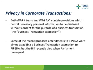 Privacy in Corporate Transactions: - Both  PIPA Alberta  and  PIPA B.C.  contain provisions which permit necessary personal information to be disclosed without consent for the purpose of a business transaction (the “Business Transaction exemption”) - Some of the recent proposed amendments to PIPEDA were aimed at adding a Business Transaction exemption to PIPEDA, but the Bill recently died when Parliament prorogued 