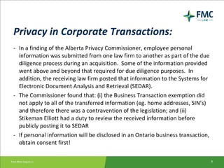 Privacy in Corporate Transactions: - In a finding of the Alberta Privacy Commissioner, employee personal information was submitted from one law firm to another as part of the due diligence process during an acquisition.  Some of the information provided went above and beyond that required for due diligence purposes.  In addition, the receiving law firm posted that information to the Systems for Electronic Document Analysis and Retrieval (SEDAR). - The Commissioner found that: (i) the Business Transaction exemption did not apply to all of the transferred information (eg. home addresses, SIN’s) and therefore there was a contravention of the legislation; and (ii) Stikeman Elliott had a duty to review the received information before publicly posting it to SEDAR - If personal information will be disclosed in an Ontario business transaction, obtain consent first! 