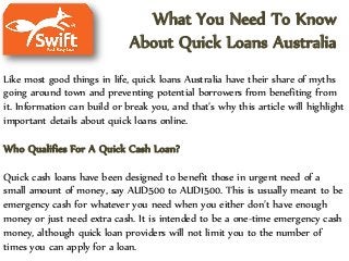 What You Need To Know
About Quick Loans Australia
Like most good things in life, quick loans Australia have their share of myths
going around town and preventing potential borrowers from benefiting from
it. Information can build or break you, and that’s why this article will highlight
important details about quick loans online.
Who Qualifies For A Quick Cash Loan?
Quick cash loans have been designed to benefit those in urgent need of a
small amount of money, say AUD500 to AUD1500. This is usually meant to be
emergency cash for whatever you need when you either don’t have enough
money or just need extra cash. It is intended to be a one-time emergency cash
money, although quick loan providers will not limit you to the number of
times you can apply for a loan.
 