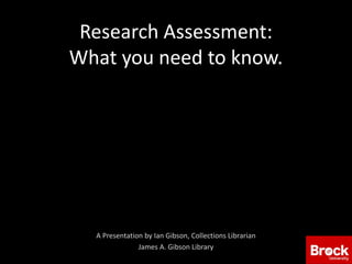 Research Assessment:
What you need to know.
A Presentation by Ian Gibson, Collections Librarian
James A. Gibson Library
 