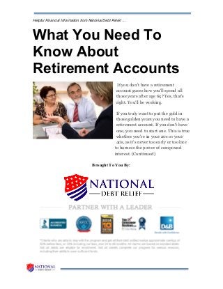 Helpful Financial Information from National Debt Relief …
What You Need To
Know About
Retirement Accounts
If you don't have a retirement
account guess how you'll spend all
those years after age 65? Yes, that's
right. You'll be working.
If you truly want to put the gold in
those golden years you need to have a
retirement account. If you don't have
one, you need to start one. This is true
whether you're in your 20s or your
40s, as it's never too early or too late
to harness the power of compound
interest. (Continued)
Brought To You By:
 
