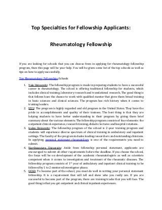 Top Specialties for Fellowship Applicants:
Rheumatology Fellowship
If you are looking for schools that you can choose from in applying for rheumatology fellowship
program, then this page will be your help. You will be given some list of the top schools as well as
tips on how to apply successfully.
Top Rheumatology Fellowships Schools
1. Yale University: The fellowship program is made in preparing students to have a successful
career in rheumatology. The school is offering traditional fellowship for students, which
includes clinical training, laboratory research and translational research. The good thing is
that fellows have the chance to work with qualified mentor that gives them broad training
in basic sciences and clinical sciences. The program has rich history when it comes to
training leaders.
2. NYU: The program is highly regarded and old program in the United States. They have the
pride in accomplishments and quality of their trainees. The best thing is that they are
helping students to have better understanding in their program by giving them brief
summary about the various elements. The fellowship program consists of four elements: the
outpatient clinical experience, research training, didactic lectures and hospital rotations.
3. Icahn University: The fellowship program of the school is 2-year training program and
students will experience diverse spectrum of clinical training in ambulatory and inpatient
settings. The faculty of the program includes leading researchers and outstanding clinicians.
In applying, personal statement rheumatology is one of the requirements you need to
submit.
4. Northwestern University: Aside from fellowship personal statement, applicants are
encouraged to submit all other requirements before the deadline. If you choose the school,
the focus will be on development of the academic rheumatologists as well as scientists
competent when it comes to investigation and treatment of the rheumatic diseases. The
fellowship program consists of 1st
year of ambulatory and inpatient clinical training to be
followed by 1 to 2 mentored investigator phase.
5. UCSD: To become part of the school, you must do well in writing your personal statement
fellowship. It is a requirement that will tell and show who you really are. If you are
successful to become part of the program, there are training tracks that you will face. The
good thing is that you get outpatient and clinical inpatient experiences.
 