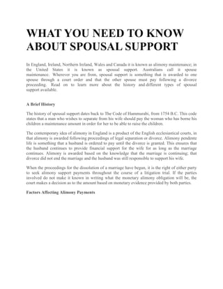 WHAT YOU NEED TO KNOW
ABOUT SPOUSAL SUPPORT
In England, Ireland, Northern Ireland, Wales and Canada it is known as alimony maintenance; in
the United States it is known as spousal support. Australians call it spouse
maintenance. Wherever you are from, spousal support is something that is awarded to one
spouse through a court order and that the other spouse must pay following a divorce
proceeding. Read on to learn more about the history and different types of spousal
support available.
A Brief History
The history of spousal support dates back to The Code of Hammurabi, from 1754 B.C. This code
states that a man who wishes to separate from his wife should pay the woman who has borne his
children a maintenance amount in order for her to be able to raise the children.
The contemporary idea of alimony in England is a product of the English ecclesiastical courts, in
that alimony is awarded following proceedings of legal separation or divorce. Alimony pendente
life is something that a husband is ordered to pay until the divorce is granted. This ensures that
the husband continues to provide financial support for the wife for as long as the marriage
continues. Alimony is awarded based on the knowledge that the marriage is continuing; that
divorce did not end the marriage and the husband was still responsible to support his wife.
When the proceedings for the dissolution of a marriage have begun, it is the right of either party
to seek alimony support payments throughout the course of a litigation trial. If the parties
involved do not make it known in writing what the monetary alimony obligation will be, the
court makes a decision as to the amount based on monetary evidence provided by both parties.
Factors Affecting Alimony Payments
 